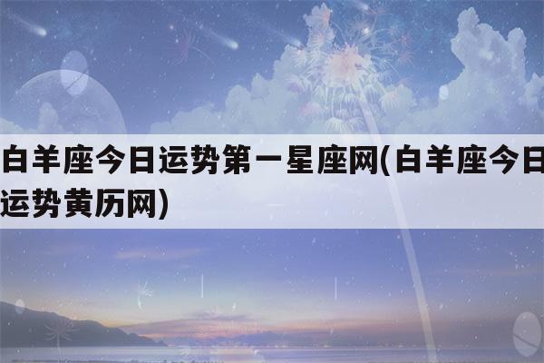 白羊座今日运势第一星座网(白羊座今日运势黄历网)-第1张图片-车主